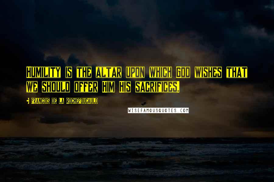 Francois De La Rochefoucauld Quotes: Humility is the altar upon which God wishes that we should offer Him His sacrifices.