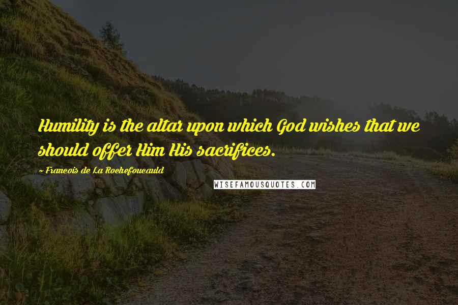 Francois De La Rochefoucauld Quotes: Humility is the altar upon which God wishes that we should offer Him His sacrifices.