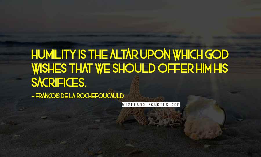 Francois De La Rochefoucauld Quotes: Humility is the altar upon which God wishes that we should offer Him His sacrifices.