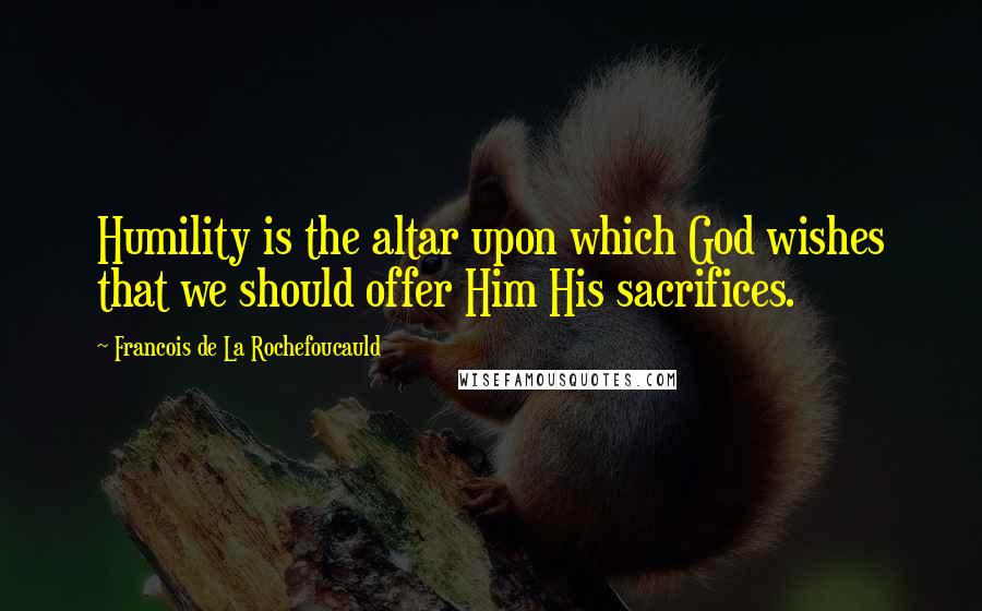 Francois De La Rochefoucauld Quotes: Humility is the altar upon which God wishes that we should offer Him His sacrifices.