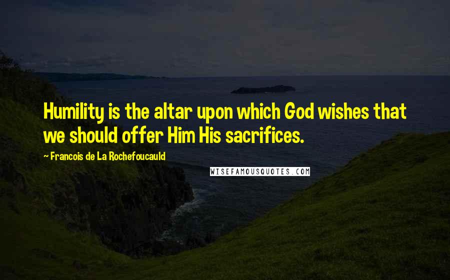 Francois De La Rochefoucauld Quotes: Humility is the altar upon which God wishes that we should offer Him His sacrifices.