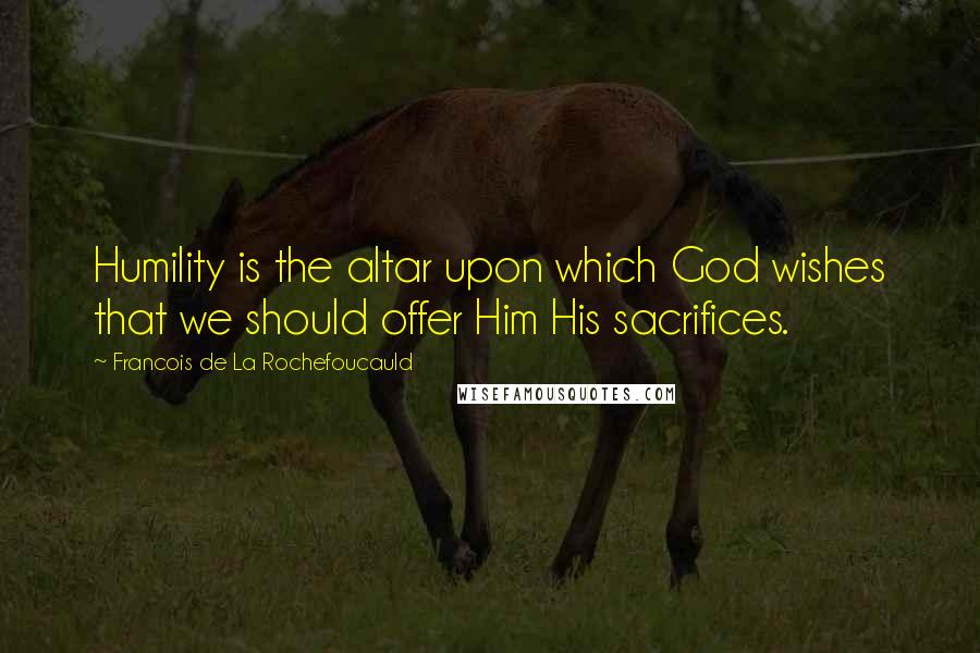 Francois De La Rochefoucauld Quotes: Humility is the altar upon which God wishes that we should offer Him His sacrifices.