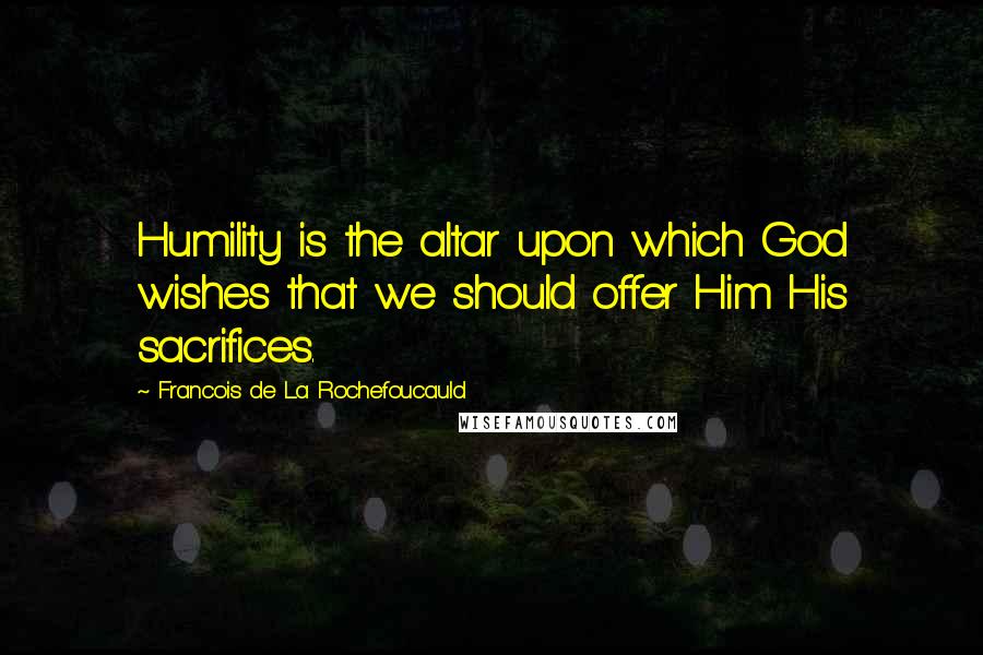 Francois De La Rochefoucauld Quotes: Humility is the altar upon which God wishes that we should offer Him His sacrifices.