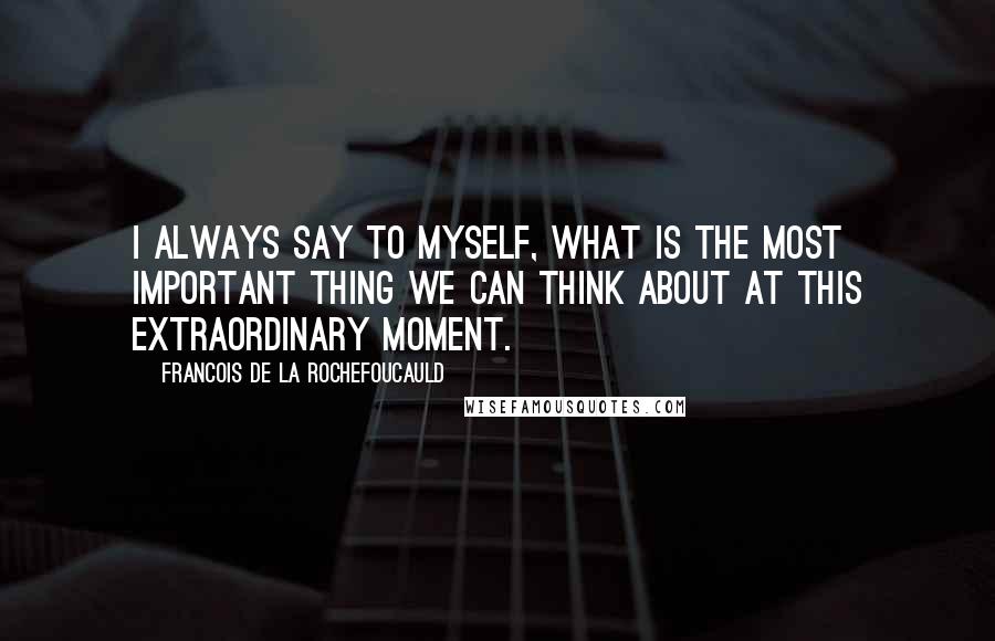 Francois De La Rochefoucauld Quotes: I always say to myself, what is the most important thing we can think about at this extraordinary moment.