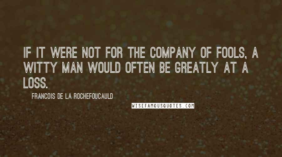 Francois De La Rochefoucauld Quotes: If it were not for the company of fools, a witty man would often be greatly at a loss.