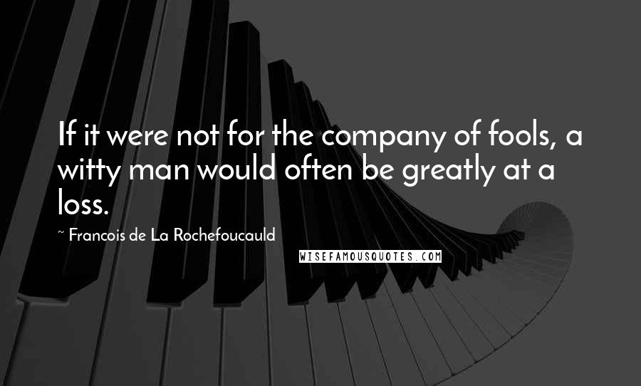 Francois De La Rochefoucauld Quotes: If it were not for the company of fools, a witty man would often be greatly at a loss.