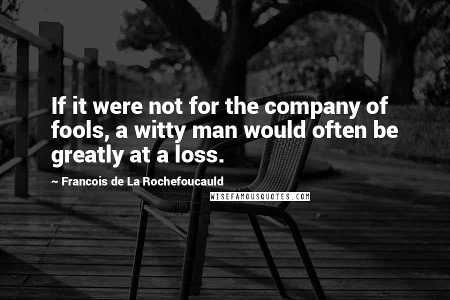 Francois De La Rochefoucauld Quotes: If it were not for the company of fools, a witty man would often be greatly at a loss.