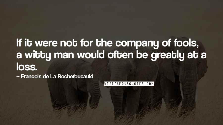 Francois De La Rochefoucauld Quotes: If it were not for the company of fools, a witty man would often be greatly at a loss.