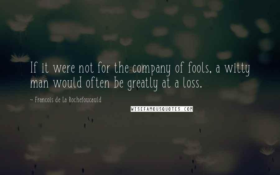 Francois De La Rochefoucauld Quotes: If it were not for the company of fools, a witty man would often be greatly at a loss.