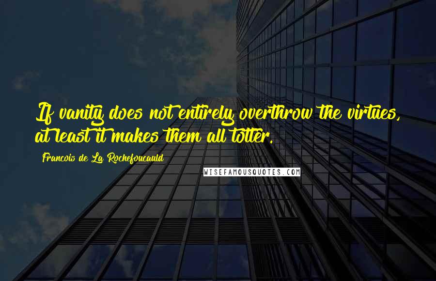 Francois De La Rochefoucauld Quotes: If vanity does not entirely overthrow the virtues, at least it makes them all totter.