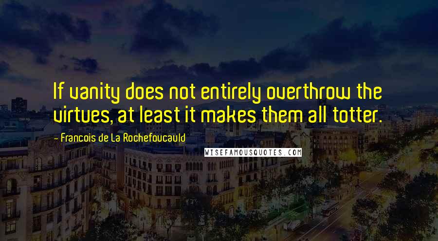 Francois De La Rochefoucauld Quotes: If vanity does not entirely overthrow the virtues, at least it makes them all totter.