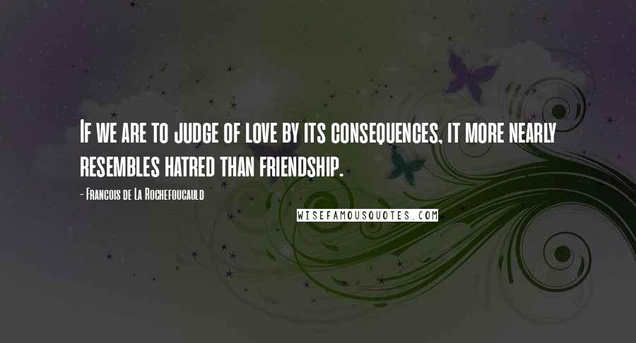 Francois De La Rochefoucauld Quotes: If we are to judge of love by its consequences, it more nearly resembles hatred than friendship.