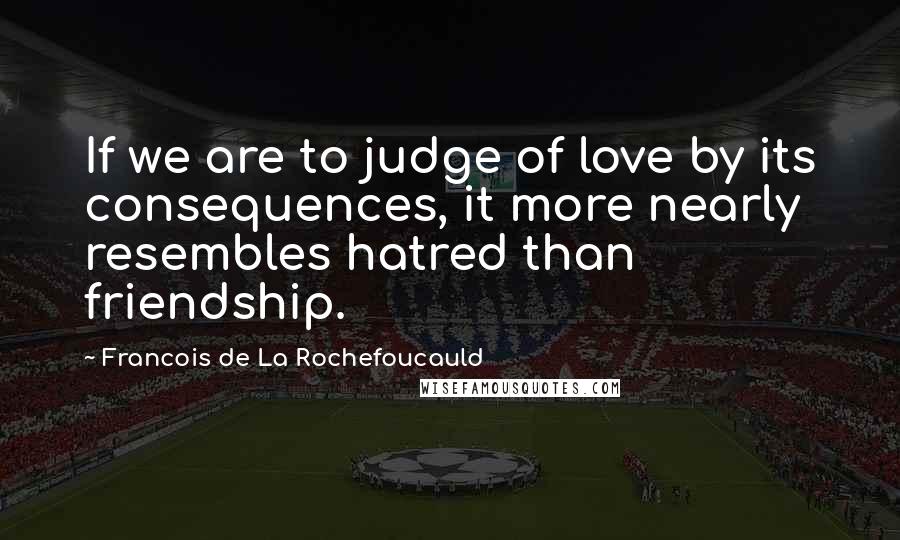 Francois De La Rochefoucauld Quotes: If we are to judge of love by its consequences, it more nearly resembles hatred than friendship.