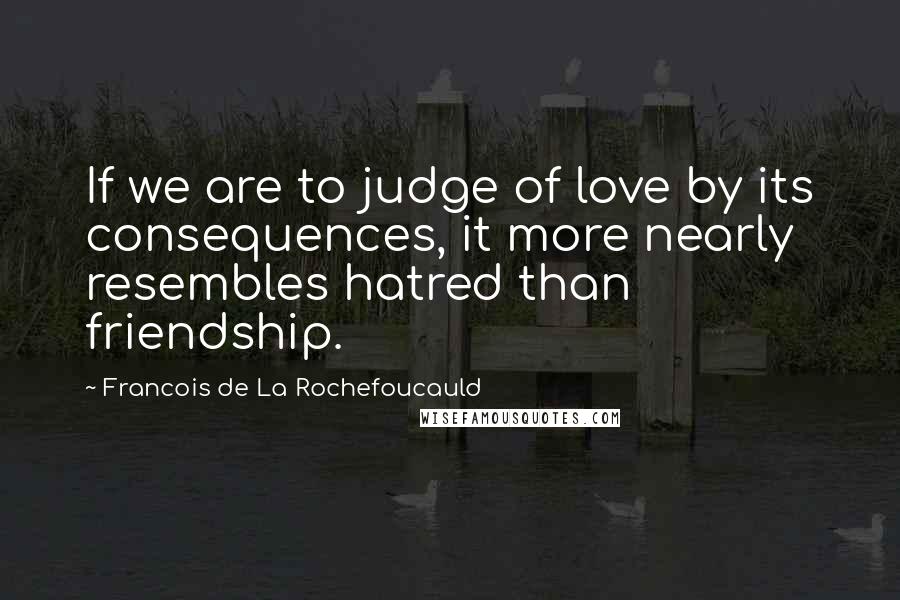 Francois De La Rochefoucauld Quotes: If we are to judge of love by its consequences, it more nearly resembles hatred than friendship.