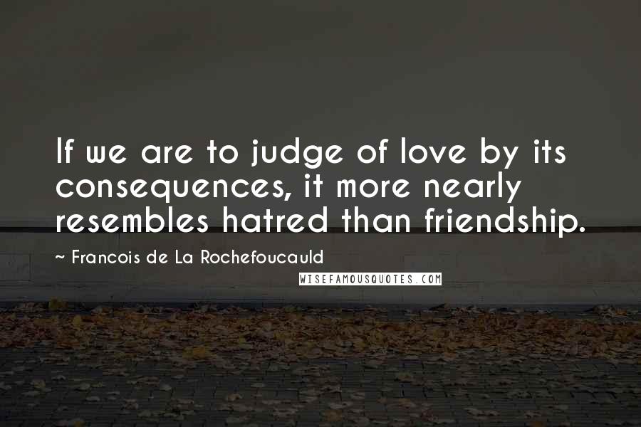 Francois De La Rochefoucauld Quotes: If we are to judge of love by its consequences, it more nearly resembles hatred than friendship.