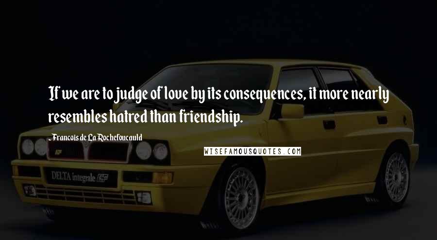 Francois De La Rochefoucauld Quotes: If we are to judge of love by its consequences, it more nearly resembles hatred than friendship.