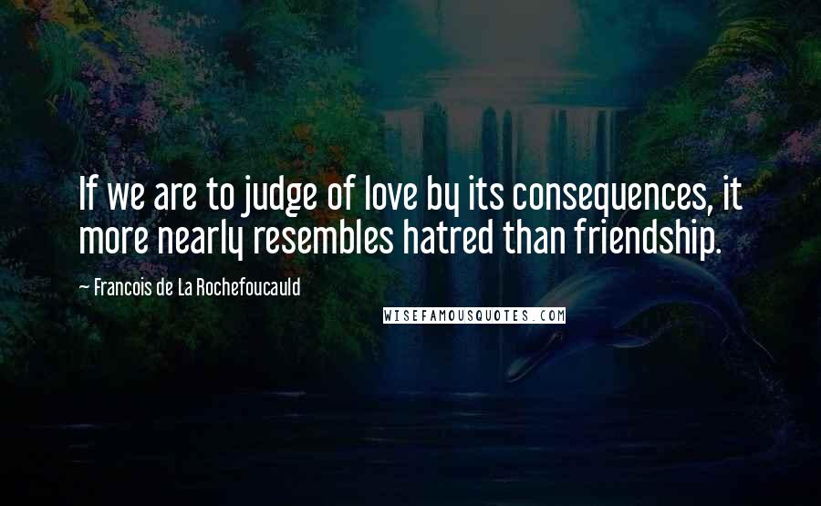 Francois De La Rochefoucauld Quotes: If we are to judge of love by its consequences, it more nearly resembles hatred than friendship.