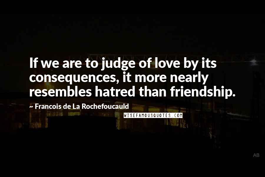 Francois De La Rochefoucauld Quotes: If we are to judge of love by its consequences, it more nearly resembles hatred than friendship.