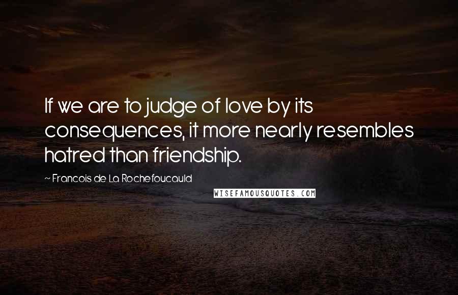 Francois De La Rochefoucauld Quotes: If we are to judge of love by its consequences, it more nearly resembles hatred than friendship.