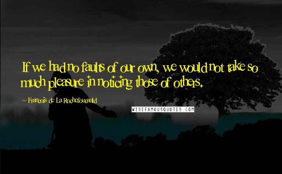 Francois De La Rochefoucauld Quotes: If we had no faults of our own, we would not take so much pleasure in noticing those of others.