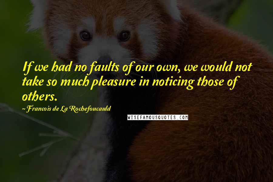 Francois De La Rochefoucauld Quotes: If we had no faults of our own, we would not take so much pleasure in noticing those of others.