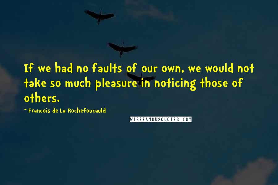 Francois De La Rochefoucauld Quotes: If we had no faults of our own, we would not take so much pleasure in noticing those of others.
