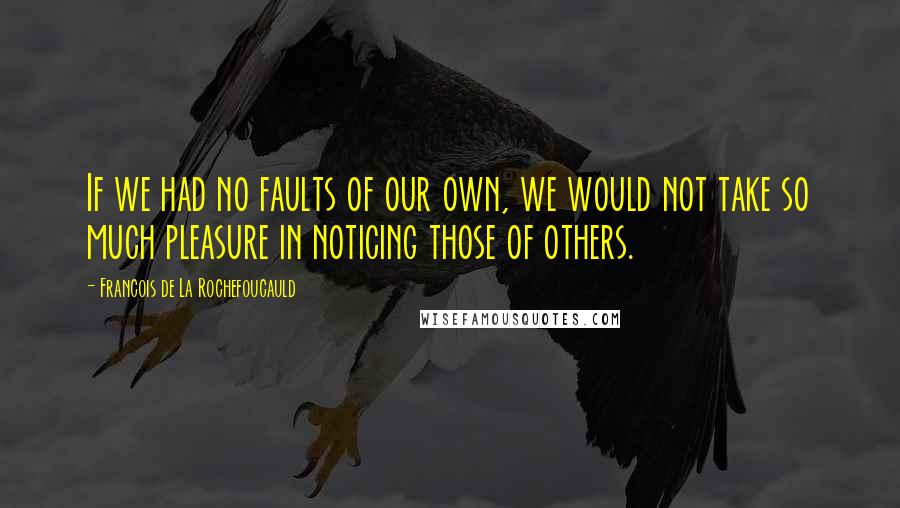 Francois De La Rochefoucauld Quotes: If we had no faults of our own, we would not take so much pleasure in noticing those of others.