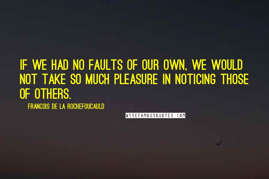 Francois De La Rochefoucauld Quotes: If we had no faults of our own, we would not take so much pleasure in noticing those of others.