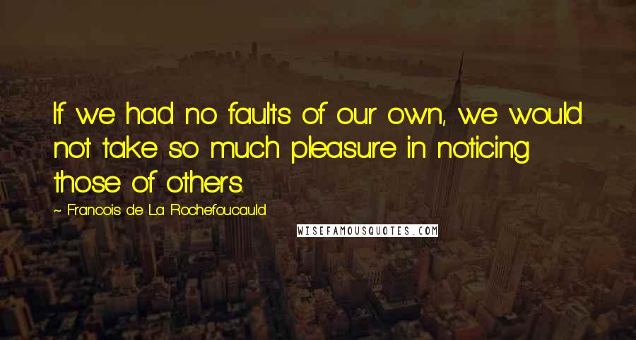 Francois De La Rochefoucauld Quotes: If we had no faults of our own, we would not take so much pleasure in noticing those of others.