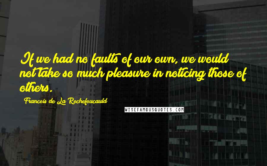 Francois De La Rochefoucauld Quotes: If we had no faults of our own, we would not take so much pleasure in noticing those of others.