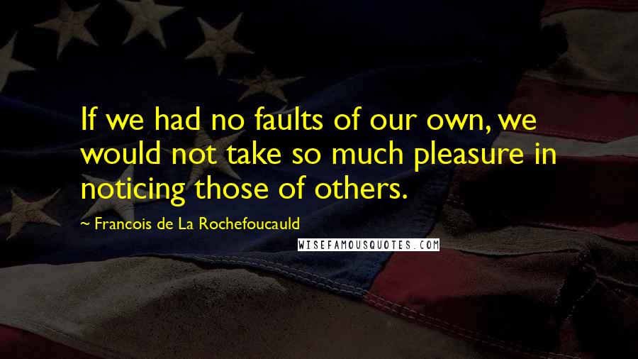Francois De La Rochefoucauld Quotes: If we had no faults of our own, we would not take so much pleasure in noticing those of others.