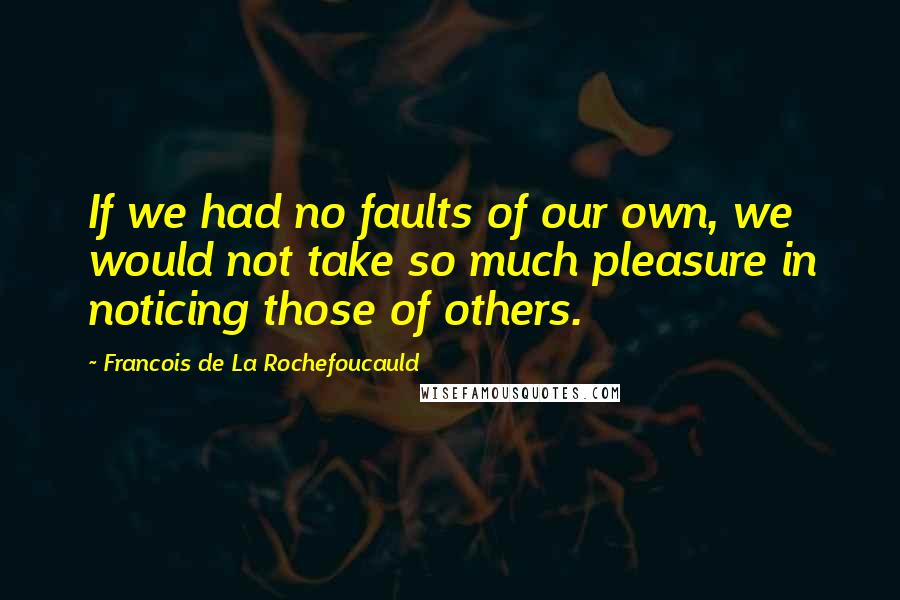 Francois De La Rochefoucauld Quotes: If we had no faults of our own, we would not take so much pleasure in noticing those of others.