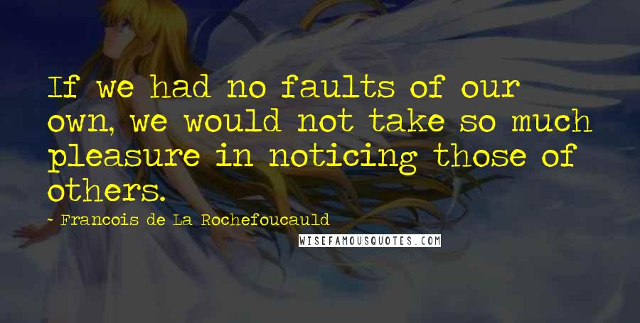 Francois De La Rochefoucauld Quotes: If we had no faults of our own, we would not take so much pleasure in noticing those of others.