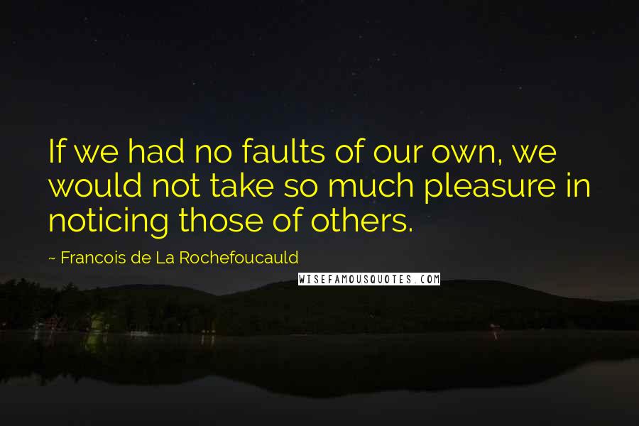 Francois De La Rochefoucauld Quotes: If we had no faults of our own, we would not take so much pleasure in noticing those of others.