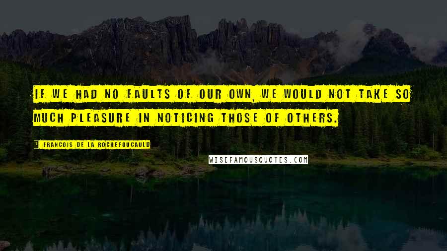 Francois De La Rochefoucauld Quotes: If we had no faults of our own, we would not take so much pleasure in noticing those of others.