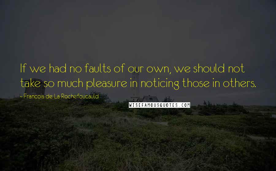 Francois De La Rochefoucauld Quotes: If we had no faults of our own, we should not take so much pleasure in noticing those in others.