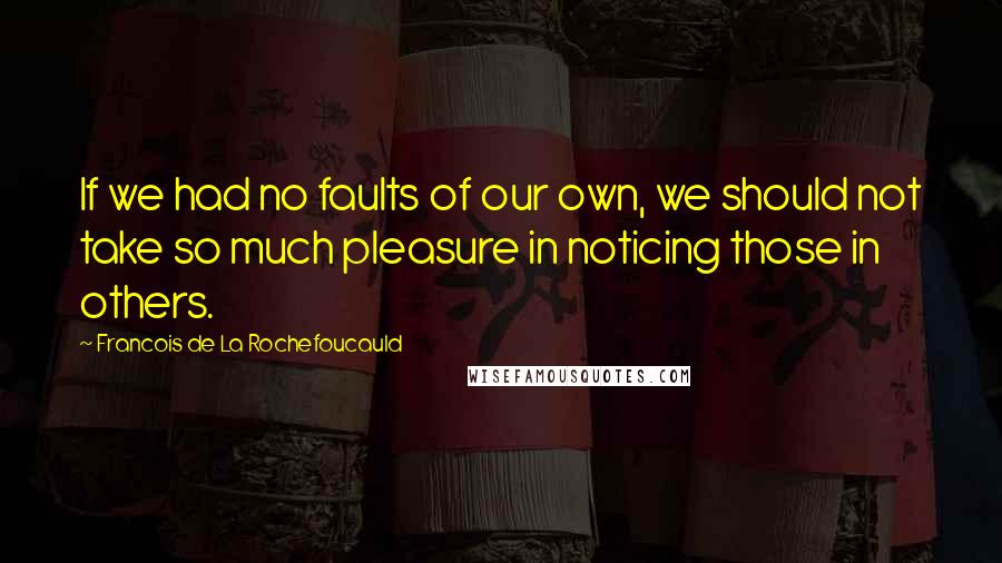 Francois De La Rochefoucauld Quotes: If we had no faults of our own, we should not take so much pleasure in noticing those in others.