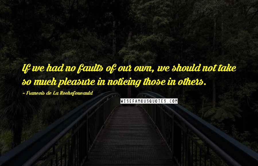 Francois De La Rochefoucauld Quotes: If we had no faults of our own, we should not take so much pleasure in noticing those in others.