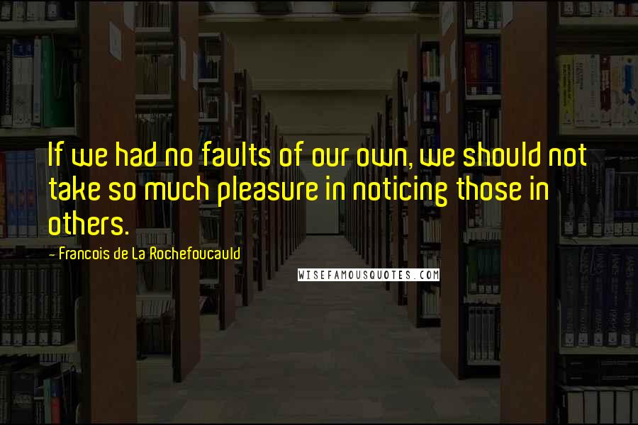 Francois De La Rochefoucauld Quotes: If we had no faults of our own, we should not take so much pleasure in noticing those in others.