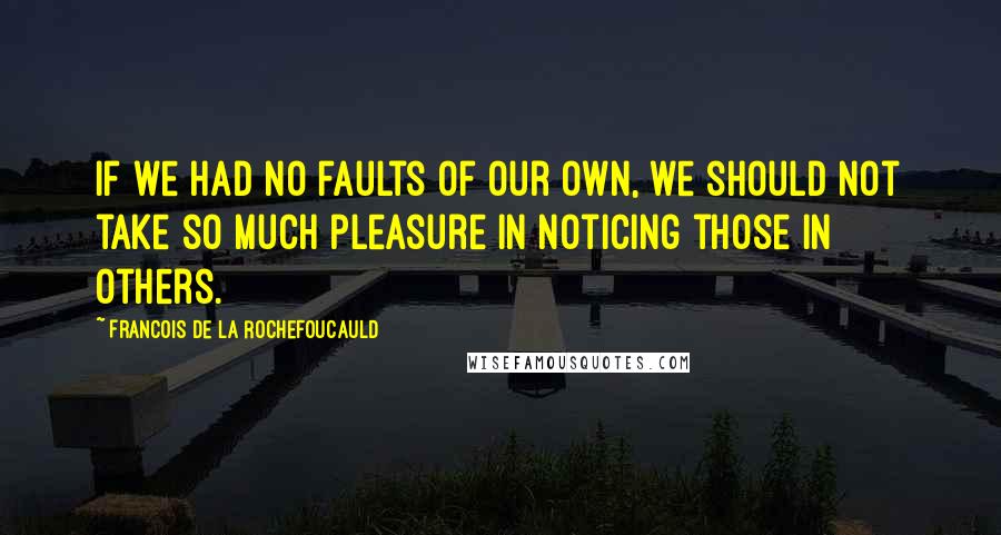 Francois De La Rochefoucauld Quotes: If we had no faults of our own, we should not take so much pleasure in noticing those in others.