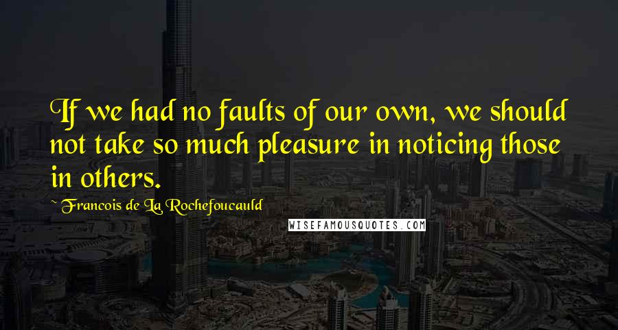 Francois De La Rochefoucauld Quotes: If we had no faults of our own, we should not take so much pleasure in noticing those in others.