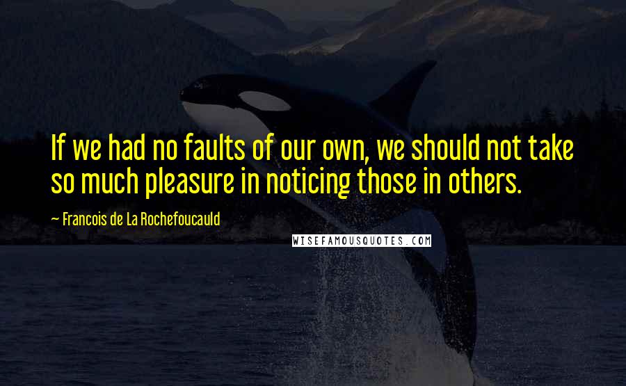 Francois De La Rochefoucauld Quotes: If we had no faults of our own, we should not take so much pleasure in noticing those in others.