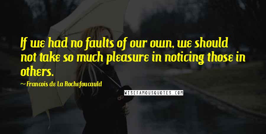 Francois De La Rochefoucauld Quotes: If we had no faults of our own, we should not take so much pleasure in noticing those in others.