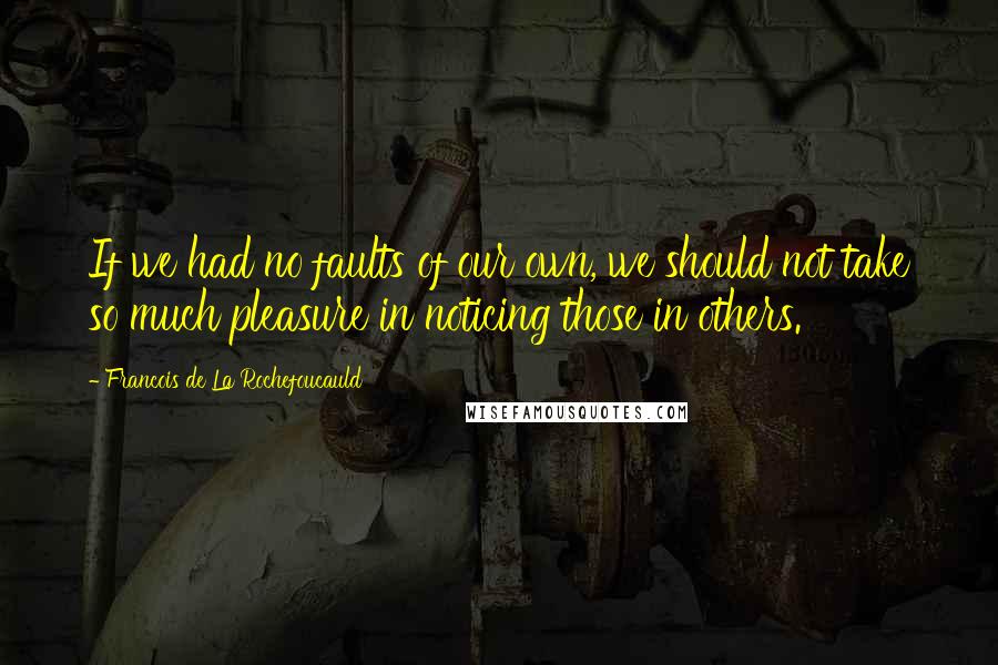 Francois De La Rochefoucauld Quotes: If we had no faults of our own, we should not take so much pleasure in noticing those in others.