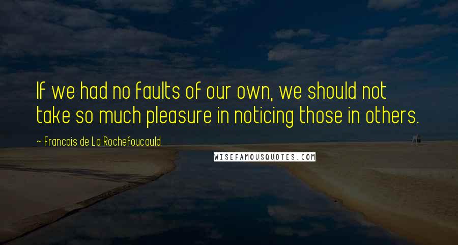 Francois De La Rochefoucauld Quotes: If we had no faults of our own, we should not take so much pleasure in noticing those in others.