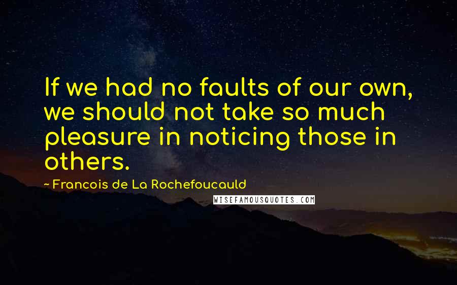 Francois De La Rochefoucauld Quotes: If we had no faults of our own, we should not take so much pleasure in noticing those in others.
