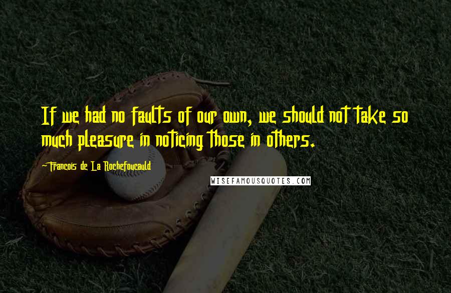 Francois De La Rochefoucauld Quotes: If we had no faults of our own, we should not take so much pleasure in noticing those in others.