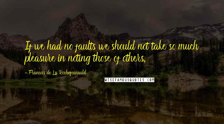 Francois De La Rochefoucauld Quotes: If we had no faults we should not take so much pleasure in noting those of others.