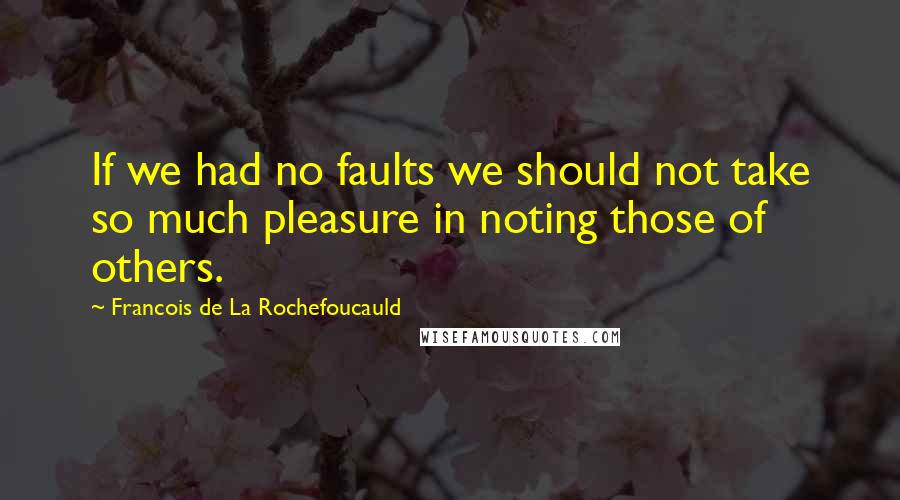 Francois De La Rochefoucauld Quotes: If we had no faults we should not take so much pleasure in noting those of others.