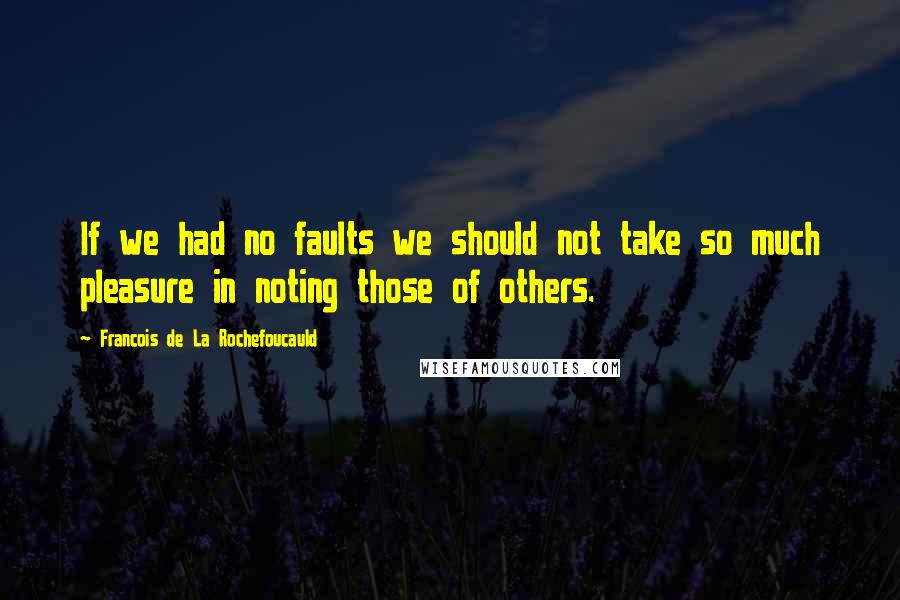 Francois De La Rochefoucauld Quotes: If we had no faults we should not take so much pleasure in noting those of others.